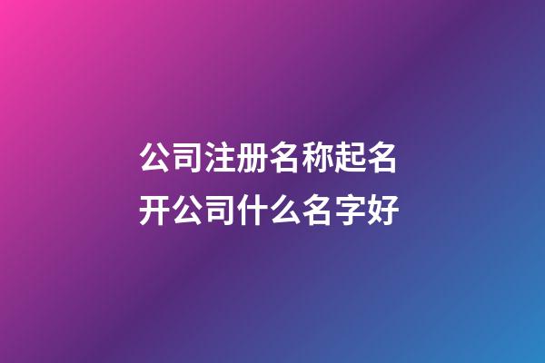 公司注册名称起名 开公司什么名字好-第1张-公司起名-玄机派